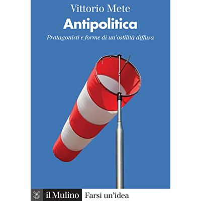 Mete, Vittorio Antipolitica. Protagonisti e forme di un'ostilità diffusa Mete, Vittorio Antipolitica. Protagonisti e forme di un'ostilità diffusa