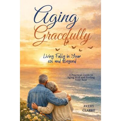 Avery Aging Gracefully: Living Fully in Your 60s and Beyond: A Practical Guide to Aging Well and Feeling Your Best Avery Aging Gracefully: Living Fully in Your 60s and Beyond: A Practical Guide to Aging Well and Feeling Your Best