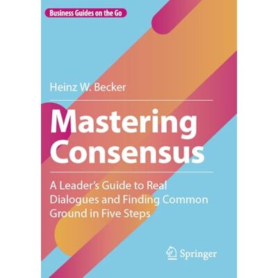 Becker Mastering Consensus: A Leader's Guide to Real Dialogues and Finding Common Ground in Five Steps Becker Mastering Consensus: A Leader's Guide to Real Dialogues and Finding Common Ground in Five Steps