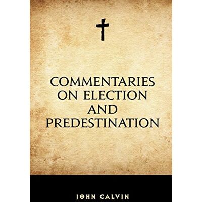 Calvin Commentaries on Election and Predestination Calvin Commentaries on Election and Predestination