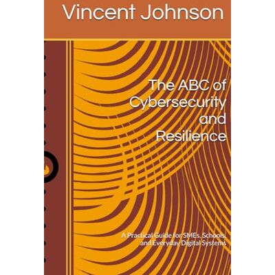 Vincent The ABC of Cybersecurity and Resilience: A Practical Guide for SMEs, Schools, and Everyday Digital Systems Vincent The ABC of Cybersecurity and Resilience: A Practical Guide for SMEs, Schools, and Everyday Digital Systems