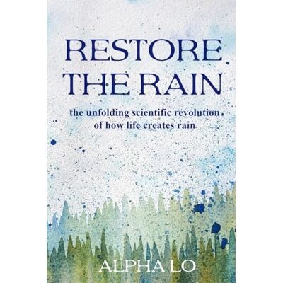 Alpha Restore the Rain: The unfolding scientific revolution of how life creates rain Alpha Restore the Rain: The unfolding scientific revolution of how life creates rain