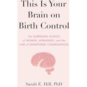 Hill, Sarah This Is Your Brain on Birth Control: The Surprising Science of Women, Hormones, and the Law of Unintended Consequences Hill, Sarah This Is Your Brain on Birth Control: The Surprising Science of Women, Hormones, and the Law of Unintended Consequences