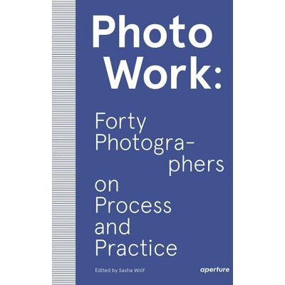 Aperture Photowork: Forty photographers on process and practice Aperture Photowork: Forty photographers on process and practice