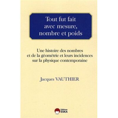 ESKA Tout fut fait avec mesure, nombre et poids une histoire des nombres et de la géométrie et leurs incidences sur la physique contemporaine ESKA Tout fut fait avec mesure, nombre et poids une histoire des nombres et de la géométrie et leurs incidences sur la physique contemporaine