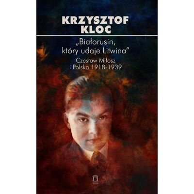„Białorusin, który udaje Litwina”. Czesław Miłosz i Polska 1918-1939 „Białorusin, który udaje Litwina”. Czesław Miłosz i Polska 1918-1939