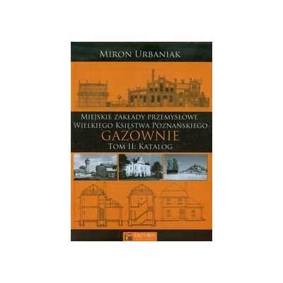 Gazownie. Tom 2. Katalog miejskie zakłady przemysłowe Wielkiego Księstwa Poznańskiego Gazownie. Tom 2. Katalog miejskie zakłady przemysłowe Wielkiego Księstwa Poznańskiego