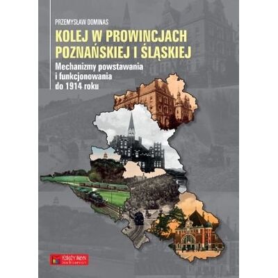 Kolej w prowincjach poznańskiej i śląskiej. Mechanizmy powstawania i funkcjonowania do 1914 roku Kolej w prowincjach poznańskiej i śląskiej. Mechanizmy powstawania i funkcjonowania do 1914 roku