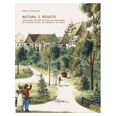 Natura i miasto. Publiczna zieleń miejska we Wrocławiu od schyłku XVIII do początku XX wieku Natura i miasto. Publiczna zieleń miejska we Wrocławiu od schyłku XVIII do początku XX wieku