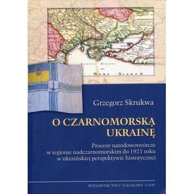 O czarnomorską Ukrainę. Procesy narodowotwórcze w regionie nadczarnomorskim do 1921 roku w ukraińskiej perspektywie historycznej O czarnomorską Ukrainę. Procesy narodowotwórcze w regionie nadczarnomorskim do 1921 roku w ukraińskiej perspektywie historycznej