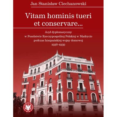 Vitam hominis tueri et conservare… Azyl dyplomatyczny w Poselstwie Rzeczypospolitej Polskiej w Madrycie podczas hiszpańskiej wojny domowej 1936–1939 Vitam hominis tueri et conservare… Azyl dyplomatyczny w Poselstwie Rzeczypospolitej Polskiej w Madrycie podczas hiszpańskiej wojny domowej 1936–1939