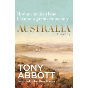 Australia: A History: by the former Prime Minister Tony Abbott with a foreword by Geoffrey Blainey Australia: A History: by the former Prime Minister Tony Abbott with a foreword by Geoffrey Blainey