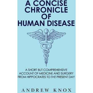 Andrew Knox A Concise Chronicle of Human Disease: A Short but Comprehensive Account of Medicine and Surgery from Hippocrates to the Present Day Andrew Knox A Concise Chronicle of Human Disease: A Short but Comprehensive Account of Medicine and Surgery from Hippocrates to the Present Day
