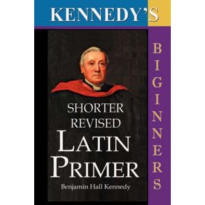 Benjamin Hall Kennedy Kennedy's Shorter Revised Latin Primer Benjamin Hall Kennedy Kennedy's Shorter Revised Latin Primer