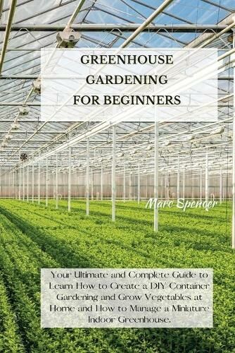 Marc Spencer Greenhouse Gardening For Beginners: Your Ultimate And Complete Guide To Learn How To Create A Diy Container Gardening And Grow Vegetables At Home And How To Manage A Miniature Indoor Greenhouse.