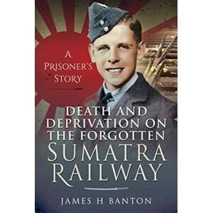 Pen & Sword Books Ltd Death And Deprivation On The Forgotten Sumatra Railway : A Prisoner'S Story