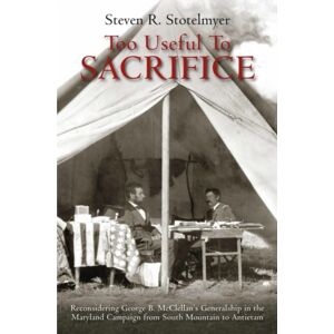 Savas Beatie Too Useful To Sacrifice : Reconsidering George B. Mcclellan’s Generalship In The Maryland Campaign From South Mountain To Antietam
