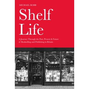 The History Press Ltd Shelf Life : A Journey Through The Past, Present & Future Of Bookselling And Publishing In Britain