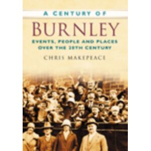 The History Press Ltd A Century Of Burnley : Events, People And Places Over The 20th Century The History Press Ltd A Century Of Burnley : Events, People And Places Over The 20th Century