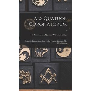 Legare Street Press Ars Quatuor Coronatorum : Being The Transactions Of The Lodge Quatuor Coronati, No. 2076, London; 5 Legare Street Press Ars Quatuor Coronatorum : Being The Transactions Of The Lodge Quatuor Coronati, No. 2076, London; 5