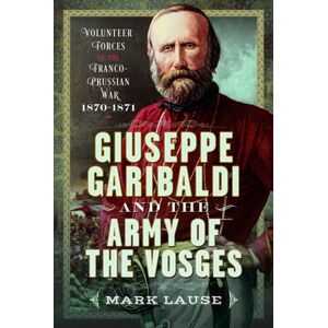 Pen & Sword Books Ltd Giuseppe Garibaldi & The Army Of The Vosges : Volunteer Forces Of The Franco-Prussian War 1870-1871 Pen & Sword Books Ltd Giuseppe Garibaldi & The Army Of The Vosges : Volunteer Forces Of The Franco-Prussian War 1870-1871