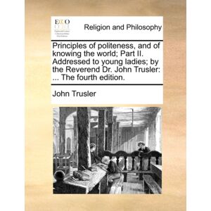 Gale Ecco, Print Editions Principles Of Politeness, And Of Knowing The World; Part Ii. Addressed To Young Ladies; By The Reverend Dr. John Trusler : ... The Fourth Edition. Gale Ecco, Print Editions Principles Of Politeness, And Of Knowing The World; Part Ii. Addressed To Young Ladies; By The Reverend Dr. John Trusler : ... The Fourth Edition.