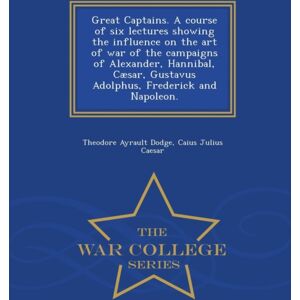 Great Captains. A Course Of Six Lectures Showing The Influence On The Art Of War Of The Campaigns Of Alexander, Hannibal, Caesar, Gustavus Adolphus, Frederick And Napoleon. - War College Series Great Captains. A Course Of Six Lectures Showing The Influence On The Art Of War Of The Campaigns Of Alexander, Hannibal, Caesar, Gustavus Adolphus, Frederick And Napoleon. - War College Series