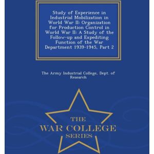 War College Series Study Of Experience In Industrial Mobilization In World War Ii : Organization For Production Control In World War Ii: A Study Of The Follow-Up And Expediting Function Of The War Department 1939-1945, War College Series Study Of Experience In Industrial Mobilization In World War Ii : Organization For Production Control In World War Ii: A Study Of The Follow-Up And Expediting Function Of The War Department 1939-1945,