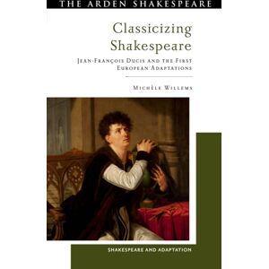 Bloomsbury Publishing PLC Classicizing Shakespeare : Jean-Francois Ducis And The First European Adaptations Bloomsbury Publishing PLC Classicizing Shakespeare : Jean-Francois Ducis And The First European Adaptations