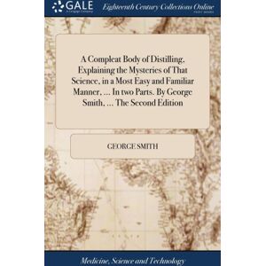 Gale Ecco, Print Editions A Compleat Body Of Distilling, Explaining The Mysteries Of That Science, In A Most Easy And Familiar Manner, ... In Two Parts. By George Smith, ... The Second Edition Gale Ecco, Print Editions A Compleat Body Of Distilling, Explaining The Mysteries Of That Science, In A Most Easy And Familiar Manner, ... In Two Parts. By George Smith, ... The Second Edition