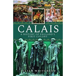Pen & Sword Books Ltd Calais: A History Of England'S First Colony Pen & Sword Books Ltd Calais: A History Of England'S First Colony