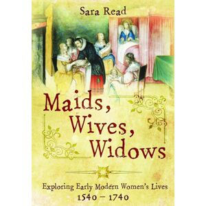 Pen & Sword Books Ltd Maids, Wives, Widows : Exploring Early Modern Women'S Lives, 1540–1714 Pen & Sword Books Ltd Maids, Wives, Widows : Exploring Early Modern Women'S Lives, 1540–1714
