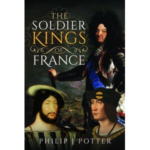 Pen & Sword Books Ltd The Soldier Kings Of France Pen & Sword Books Ltd The Soldier Kings Of France