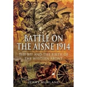 Pen & Sword Books Ltd Battle On The Aisne 1914 : The Bef And The Birth Of The Western Front Pen & Sword Books Ltd Battle On The Aisne 1914 : The Bef And The Birth Of The Western Front