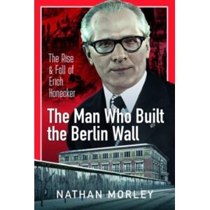Pen & Sword Books Ltd The Man Who Built The Berlin Wall : The Rise And Fall Of Erich Honecker Pen & Sword Books Ltd The Man Who Built The Berlin Wall : The Rise And Fall Of Erich Honecker