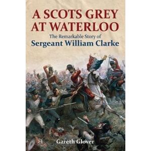 Pen & Sword Books Ltd A Scot'S Grey At Waterloo : The Remarkable Story Of Sergeant William Clarke Pen & Sword Books Ltd A Scot'S Grey At Waterloo : The Remarkable Story Of Sergeant William Clarke
