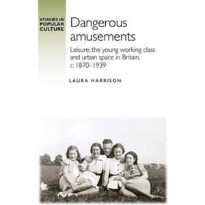 Manchester University Press Dangerous Amusements : Leisure, The Young Working Class And Urban Space In Britain, C. 1870–1939 Manchester University Press Dangerous Amusements : Leisure, The Young Working Class And Urban Space In Britain, C. 1870–1939