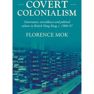 Manchester University Press Covert Colonialism : Governance, Surveillance And Political Culture In British Hong Kong, C. 1966-97 Manchester University Press Covert Colonialism : Governance, Surveillance And Political Culture In British Hong Kong, C. 1966-97