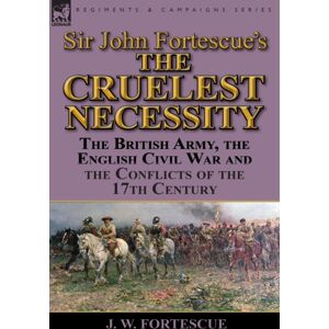 Leonaur Ltd Sir John Fortescue'S 'The Cruelest Necessity' : The British Army, The English Civil War And The Conflicts Of The 17th Century Leonaur Ltd Sir John Fortescue'S 'The Cruelest Necessity' : The British Army, The English Civil War And The Conflicts Of The 17th Century