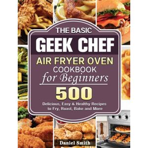 Daniel Smith The Basic Geek Chef Air Fryer Oven Cookbook For Beginners : 500 Delicious, Easy & Healthy Recipes To Fry, Roast, Bake And More Daniel Smith The Basic Geek Chef Air Fryer Oven Cookbook For Beginners : 500 Delicious, Easy & Healthy Recipes To Fry, Roast, Bake And More