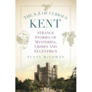 The History Press Ltd The A-Z Of Curious Kent : Strange Stories Of Mysteries, Crimes And Eccentrics The History Press Ltd The A-Z Of Curious Kent : Strange Stories Of Mysteries, Crimes And Eccentrics