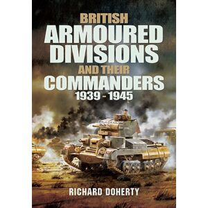 Pen & Sword Books Ltd British Armoured Divisions And Their Commanders, 1939-1945 Pen & Sword Books Ltd British Armoured Divisions And Their Commanders, 1939-1945