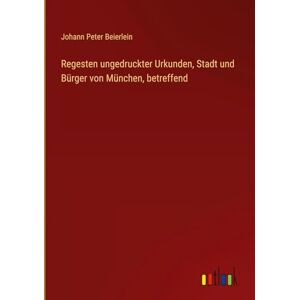 Beierlein, Johann Peter Regesten ungedruckter Urkunden, Stadt und Bürger von München, betreffend Beierlein, Johann Peter Regesten ungedruckter Urkunden, Stadt und Bürger von München, betreffend