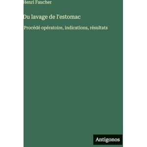 Faucher, Henri Du lavage de l'estomac: Procédé opératoire, indications, résultats Faucher, Henri Du lavage de l'estomac: Procédé opératoire, indications, résultats