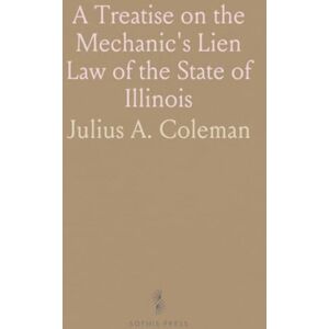 Julius A., Coleman A Treatise on the Mechanic's Lien Law of the State of Illinois: As in Force March 1, 1894, So Far as the Same Relates to Real Estate Julius A., Coleman A Treatise on the Mechanic's Lien Law of the State of Illinois: As in Force March 1, 1894, So Far as the Same Relates to Real Estate