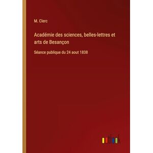 Clerc, M Académie des sciences, belles-lettres et arts de Besançon: Séance publique du 24 aout 1838 Clerc, M Académie des sciences, belles-lettres et arts de Besançon: Séance publique du 24 aout 1838