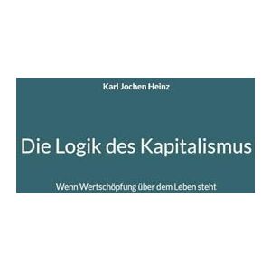 Heinz, Karl Jochen Die Logik des Kapitalismus: Wenn Wertschöpfung über dem Leben steht Heinz, Karl Jochen Die Logik des Kapitalismus: Wenn Wertschöpfung über dem Leben steht
