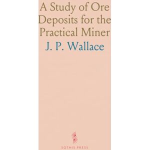 J. P., Wallace A Study of Ore Deposits for the Practical Miner: With Descriptions of Ore Minerals, Rock, Minerals and Rocks, a Guide to the Prospector J. P., Wallace A Study of Ore Deposits for the Practical Miner: With Descriptions of Ore Minerals, Rock, Minerals and Rocks, a Guide to the Prospector