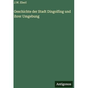 Eberl, J W Geschichte der Stadt Dingolfing und ihrer Umgebung Eberl, J W Geschichte der Stadt Dingolfing und ihrer Umgebung