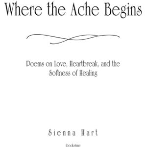 Hart, Sienna Where the Ache Begins: Poems on Love, Heartbreak, and the Softness of Healing: A poetry collection on love lost, heartbreak endured, and the quiet courage of healing. Hart, Sienna Where the Ache Begins: Poems on Love, Heartbreak, and the Softness of Healing: A poetry collection on love lost, heartbreak endured, and the quiet courage of healing.